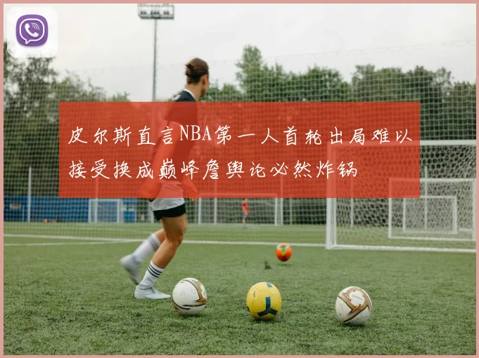 皮尔斯直言NBA第一人首轮出局难以接受换成巅峰詹舆论必然炸锅