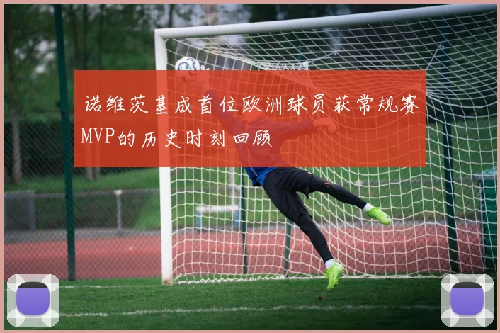 诺维茨基成首位欧洲球员获常规赛MVP的历史时刻回顾