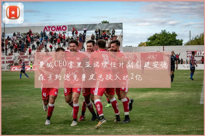 曼城CEO索里亚诺续任计划引进安德森卡约德克鲁皮总投入达2亿
