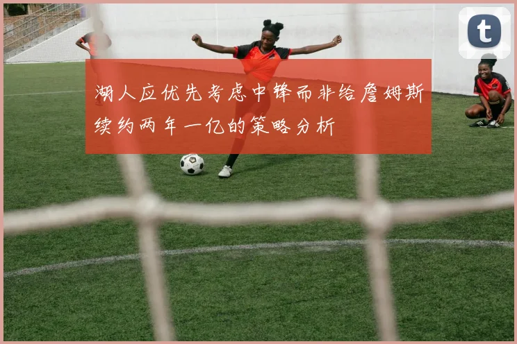 湖人应优先考虑中锋而非给詹姆斯续约两年一亿的策略分析