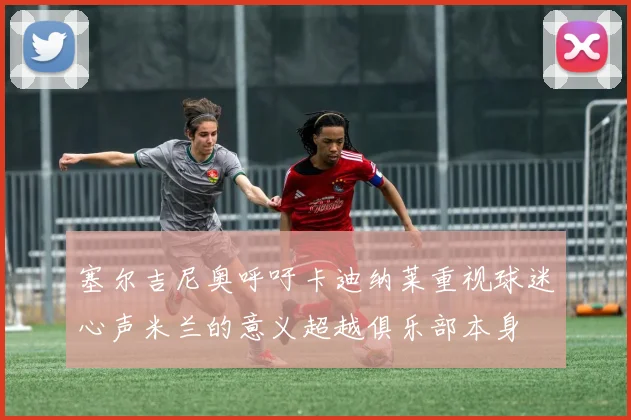 塞尔吉尼奥呼吁卡迪纳莱重视球迷心声米兰的意义超越俱乐部本身