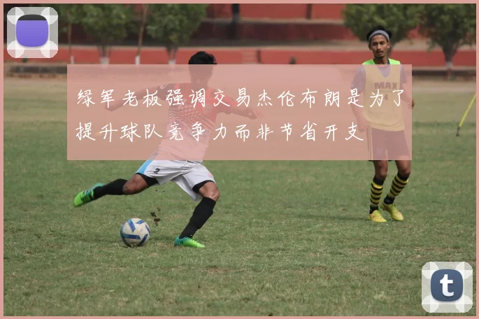 绿军老板强调交易杰伦布朗是为了提升球队竞争力而非节省开支