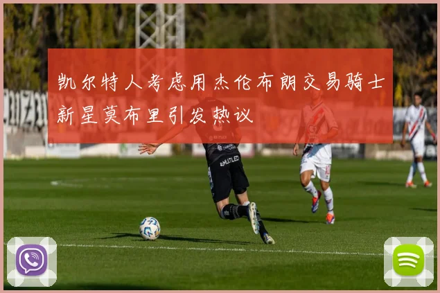 凯尔特人考虑用杰伦布朗交易骑士新星莫布里引发热议
