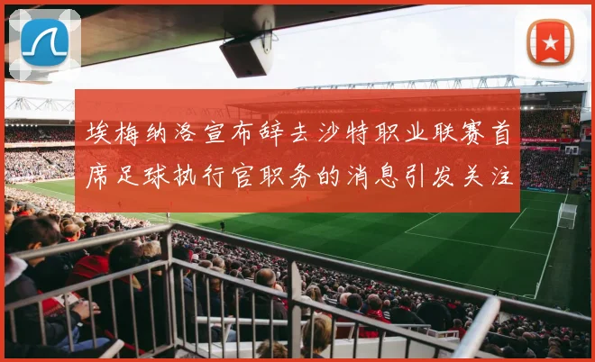 埃梅纳洛宣布辞去沙特职业联赛首席足球执行官职务的消息引发关注