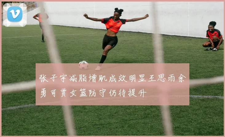 张子宇减脂增肌成效明显王思雨余勇可贾女篮防守仍待提升