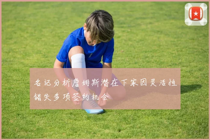 名记分析詹姆斯潜在下家因灵活性错失多项签约机会
