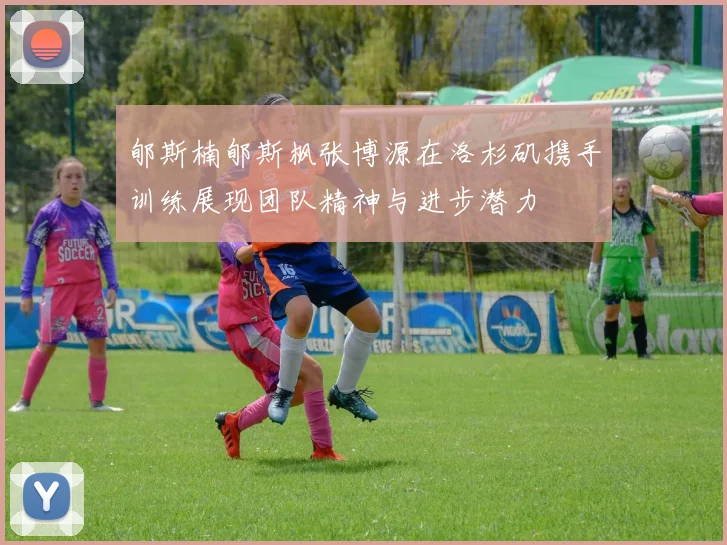 郇斯楠郇斯枫张博源在洛杉矶携手训练展现团队精神与进步潜力