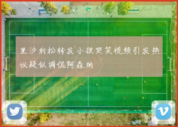 里沙利松转发小孩哭笑视频引发热议疑似调侃阿森纳