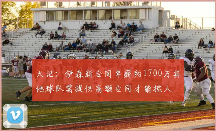 火记：伊森新合同年薪约1700万其他球队需提供高额合同才能挖人