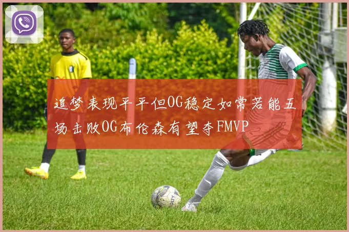 追梦表现平平但OG稳定如常若能五场击败OG布伦森有望夺FMVP