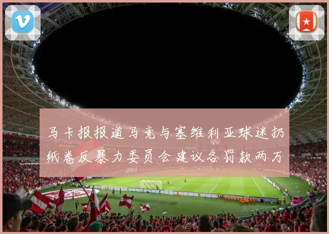马卡报报道马竞与塞维利亚球迷扔纸卷反暴力委员会建议各罚款两万欧元
