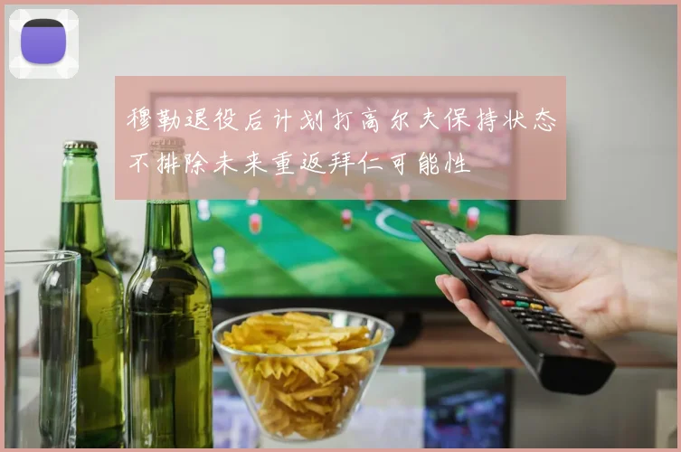 穆勒退役后计划打高尔夫保持状态不排除未来重返拜仁可能性