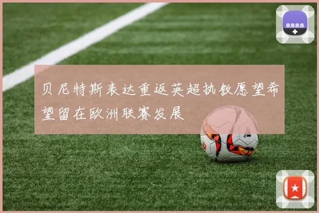 贝尼特斯表达重返英超执教愿望希望留在欧洲联赛发展