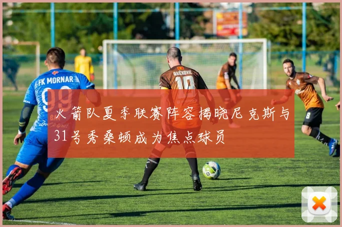 火箭队夏季联赛阵容揭晓尼克斯与31号秀桑顿成为焦点球员
