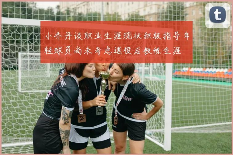 小乔丹谈职业生涯现状积极指导年轻球员尚未考虑退役后教练生涯