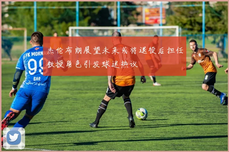 杰伦布朗展望未来或将退役后担任教授角色引发球迷热议