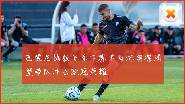 西蒙尼执教马竞下赛季目标明确渴望带队冲击欧冠荣耀