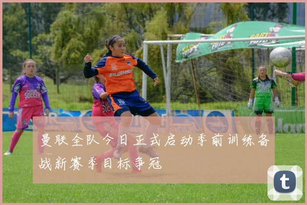 曼联全队今日正式启动季前训练备战新赛季目标争冠