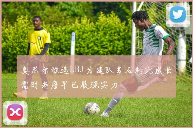 奥尼尔称选LBJ为建队基石科比成长需时老詹早已展现实力