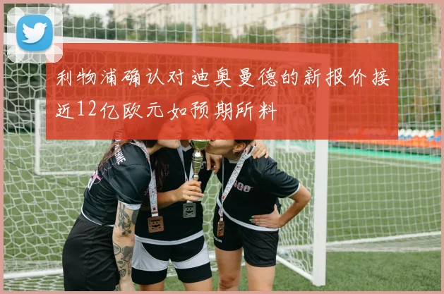 利物浦确认对迪奥曼德的新报价接近12亿欧元如预期所料