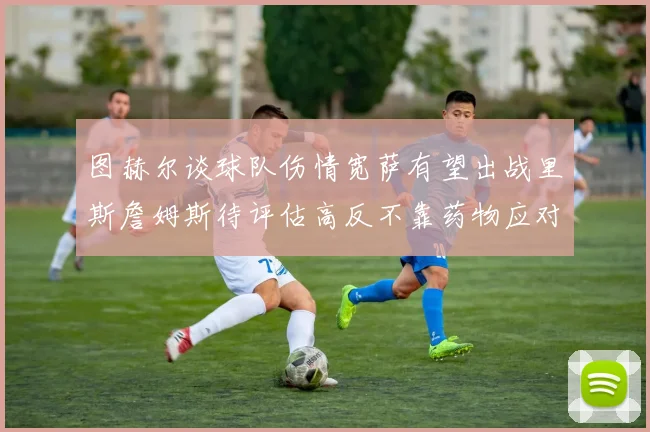 图赫尔谈球队伤情宽萨有望出战里斯詹姆斯待评估高反不靠药物应对