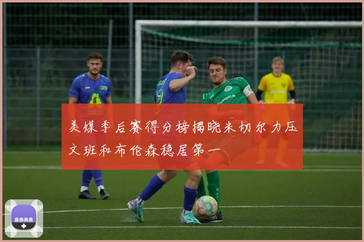 美媒季后赛得分榜揭晓米切尔力压文班和布伦森稳居第一