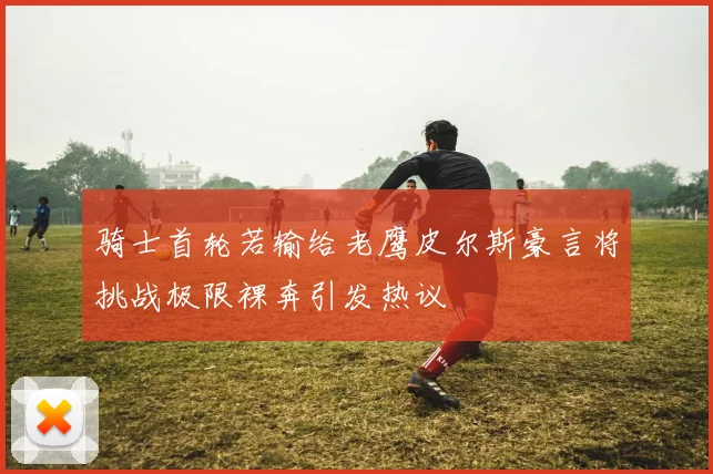 骑士首轮若输给老鹰皮尔斯豪言将挑战极限裸奔引发热议