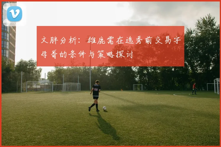 文胖分析：雄鹿需在选秀前交易字母哥的条件与策略探讨