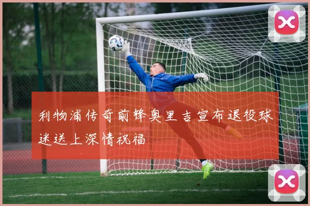 利物浦传奇前锋奥里吉宣布退役球迷送上深情祝福