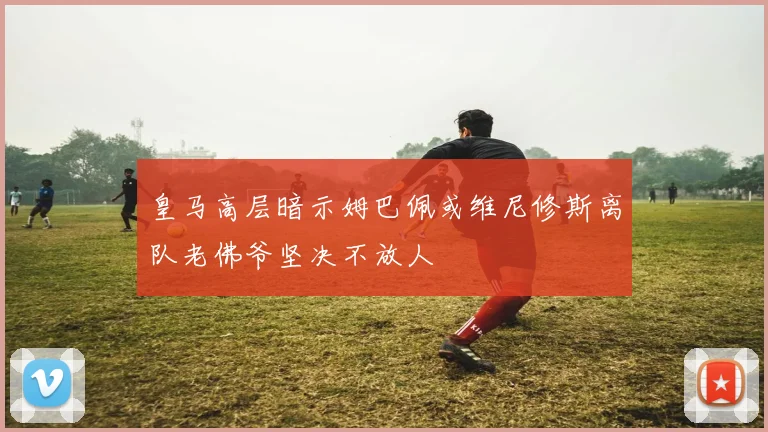 皇马高层暗示姆巴佩或维尼修斯离队老佛爷坚决不放人