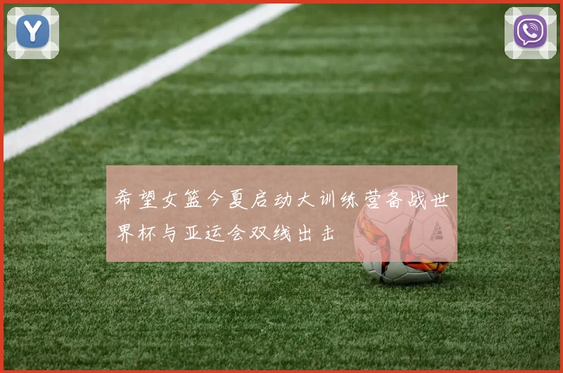 希望女篮今夏启动大训练营备战世界杯与亚运会双线出击
