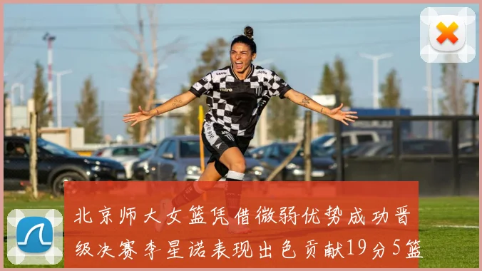 北京师大女篮凭借微弱优势成功晋级决赛李星诺表现出色贡献19分5篮板